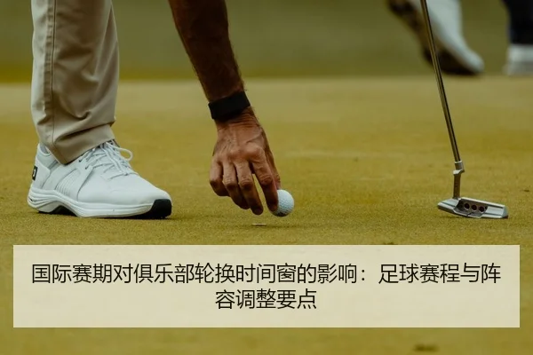 国际赛期对俱乐部轮换时间窗的影响：足球赛程与阵容调整要点